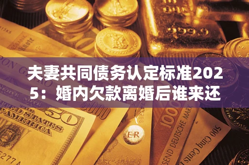 武汉夫妻共同债务认定标准2025:婚内欠款离婚后谁来还? 武汉夫妻共同债务认定标准2025:婚内欠款离婚后谁来还?
