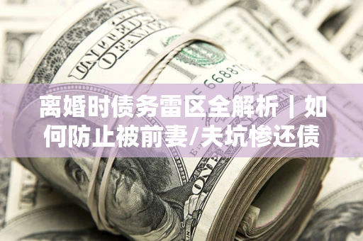 武汉离婚时债务雷区全解析｜如何防止被前妻/夫坑惨还债？